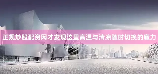 正规炒股配资网才发现这里高温与清凉随时切换的魔力