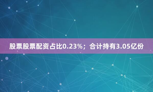 股票股票配资占比0.23%；合计持有3.05亿份