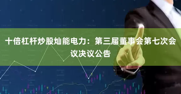 十倍杠杆炒股灿能电力：第三届董事会第七次会议决议公告