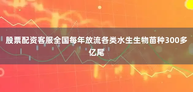 股票配资客服全国每年放流各类水生生物苗种300多亿尾