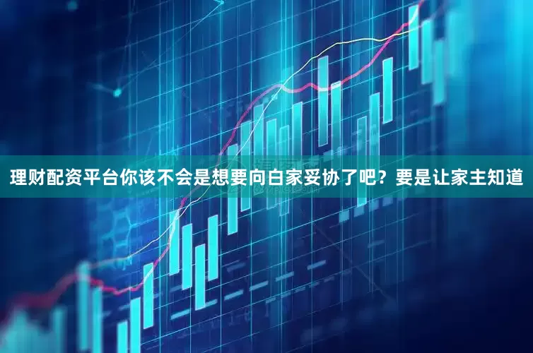 理财配资平台你该不会是想要向白家妥协了吧？要是让家主知道