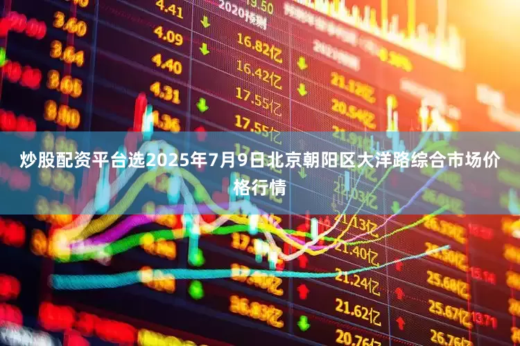 炒股配资平台选2025年7月9日北京朝阳区大洋路综合市场价格行情