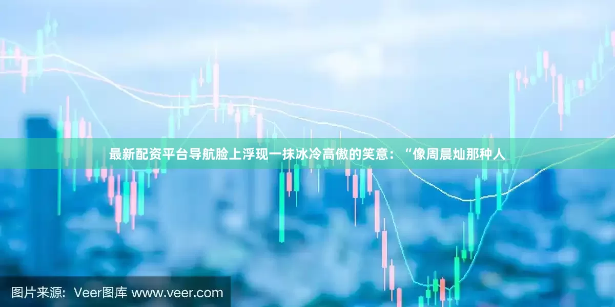 最新配资平台导航脸上浮现一抹冰冷高傲的笑意：“像周晨灿那种人