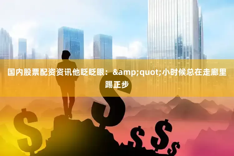 国内股票配资资讯他眨眨眼：&quot;小时候总在走廊里踢正步