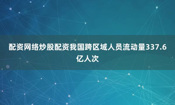 配资网络炒股配资我国跨区域人员流动量337.6亿人次
