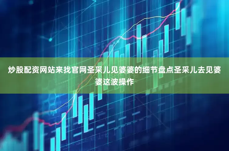 炒股配资网站来找官网圣采儿见婆婆的细节盘点圣采儿去见婆婆这波操作