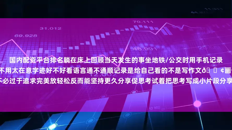 国内配资平台排名躺在床上回顾当天发生的事坐地铁/公交时用手机记录下路上的观察或想法允许“不完美”不用太在意字迹好不好看语言通不通顺记录是给自己看的不是写作文📢画个表情、打几个关键词也可以不必过于追求完美放轻松反而能坚持更久分享促思考试着把思考写成小片段分享出去（哪怕只给朋友看）真诚地分享过程与感悟收获到的反馈也能帮助自己思路更清晰随着时间的推移我们可能会惊喜地发现这些看似细碎的记录真的变成了解自己