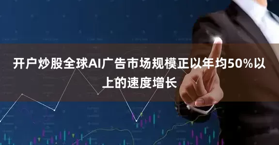 开户炒股全球AI广告市场规模正以年均50%以上的速度增长